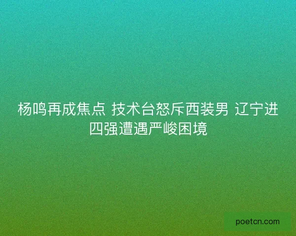 杨鸣再成焦点 技术台怒斥西装男 辽宁进四强遭遇严峻困境