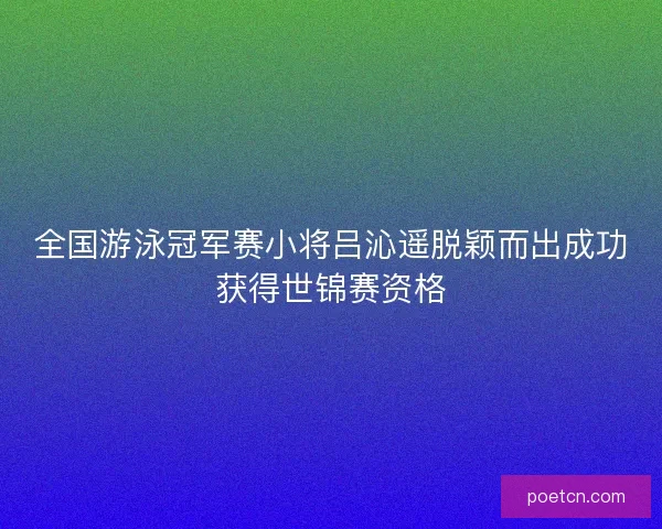 全国游泳冠军赛小将吕沁遥脱颖而出成功获得世锦赛资格