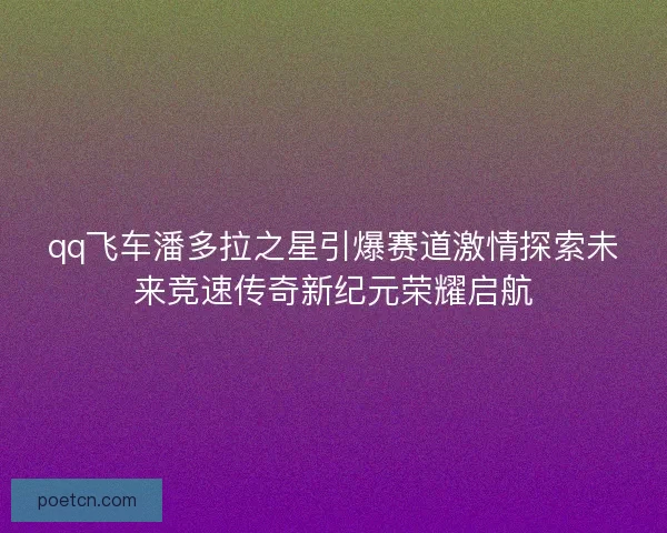 qq飞车潘多拉之星引爆赛道激情探索未来竞速传奇新纪元荣耀启航